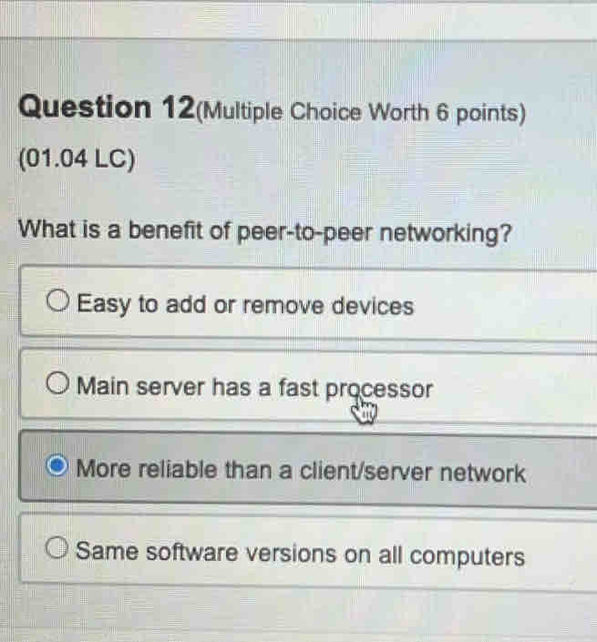 Question 12(Multiple Choice Worth 6 points)
(01.04 LC)
What is a benefit of peer-to-peer networking?
Easy to add or remove devices
Main server has a fast processor
More reliable than a client/server network
Same software versions on all computers