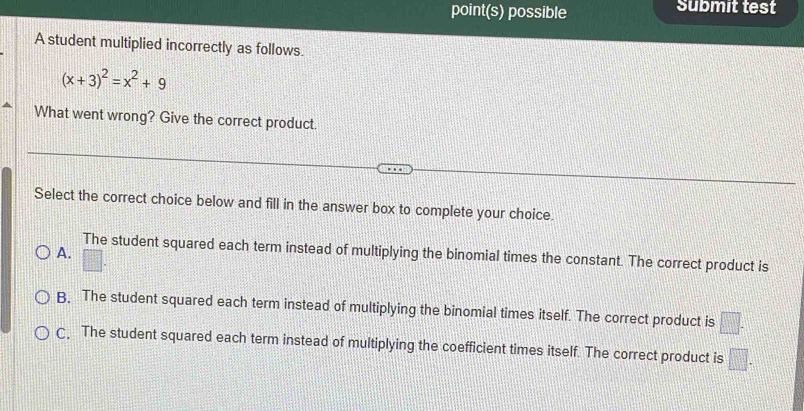 point(s) possible submit test
A student multiplied incorrectly as follows.
(x+3)^2=x^2+9
What went wrong? Give the correct product.
Select the correct choice below and fill in the answer box to complete your choice.
The student squared each term instead of multiplying the binomial times the constant. The correct product is
A. □ .
B. The student squared each term instead of multiplying the binomial times itself. The correct product is □.
C, The student squared each term instead of multiplying the coefficient times itself. The correct product is □.