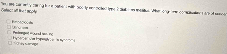 You are currently caring for a patient with poorly controlled type 2 diabetes mellitus. What long-term complications are of concer
Select all that apply.
Ketoacidosis
Blindness
Prolonged wound healing
Hyperosmolar hyperglycemic syndrome
Kidney damage