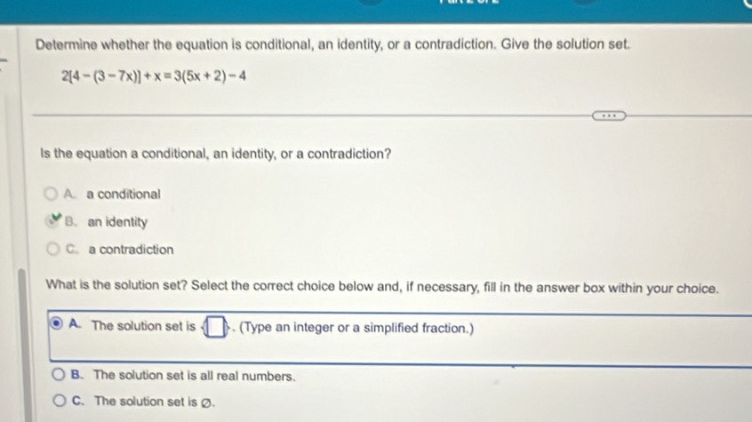 Determine whether the equation is conditional, an identity, or a contradiction. Give the solution set.
2[4-(3-7x)]+x=3(5x+2)-4
Is the equation a conditional, an identity, or a contradiction?
A. a conditional
B. an identity
C. a contradiction
What is the solution set? Select the correct choice below and, if necessary, fill in the answer box within your choice.
A. The solution set is . (Type an integer or a simplified fraction.)
B. The solution set is all real numbers.
C. The solution set is .