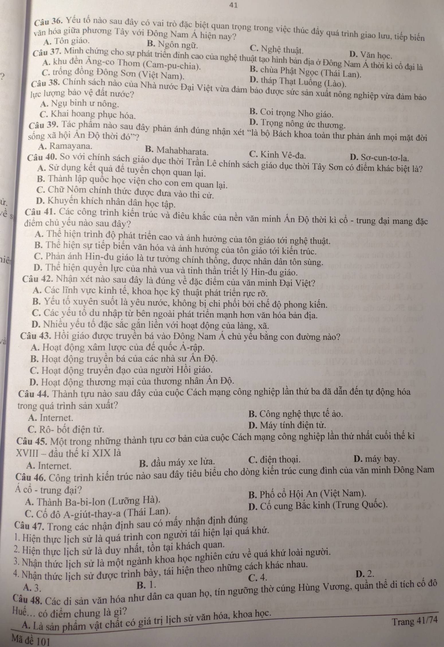 Yếu tố nào sau đây có vai trò đặc biệt quan trọng trong việc thúc đầy quá trình giao lưu, tiếp biến
văn hóa giữa phương Tây với Đông Nam Á hiện nay?
A. Tôn giáo.
B. Ngôn ngữ. C. Nghệ thuật. D. Văn học.
Câu 37. Minh chứng cho sự phát triển đỉnh cao của nghệ thuật tạo hình bản địa ở Đông Nam Á thời kì cổ đại là
A. khu đền Ăng-co Thom (Cam-pu-chia). B. chùa Phật Ngọc (Thái Lan).
?
C. trống đồng Đông Sơn (Việt Nam). D. tháp Thạt Luồng (Lào).
Câu 38. Chính sách nào của Nhà nước Đại Việt vừa đảm bảo được sức sản xuất nông nghiệp vừa đảm bảo
lực lượng bảo vệ đất nước?
A. Ngụ binh ư nông. B. Coi trọng Nho giáo.
C. Khai hoang phục hóa. D. Trọng nông ức thương.
Câu 39. Tác phẩm nào sau đây phản ánh đúng nhận xét “là bộ Bách khoa toàn thư phản ánh mọi mặt đời
sống xã hội Ấn Độ thời đó'?
B. Mahabharata.
A. Ramayana. C. Kinh Vê-đa. D. Sơ-cun-tơ-la.
Câu 40. So với chính sách giáo dục thời Trần Lê chính sách giáo dục thời Tây Sơn có điểm khác biệt là?
A. Sử dụng kết quả để tuyển chọn quan lại.
B. Thành lập quốc học viện cho con em quan lại.
C. Chữ Nôm chính thức được đưa vào thi cử.
. D. Khuyến khích nhân dân học tập.
è s Câu 41. Các công trình kiến trúc và điêu khắc của nền văn minh Ấn Độ thời kì cổ - trung đại mang đặc
điểm chủ yếu nào sau đây?
A. Thể hiện trình độ phát triển cao và ảnh hưởng của tôn giáo tới nghệ thuật.
B. Thể hiện sự tiếp biến văn hóa và ảnh hưởng của tôn giáo tới kiến trúc.
niêt C. Phản ánh Hin-đu giáo là tư tưởng chính thống, được nhân dân tôn sùng.
D. Thể hiện quyền lực của nhà vua và tinh thần triết lý Hin-đu giáo.
Câu 42. Nhận xét nào sau đây là đúng về đặc điểm của văn minh Đại Việt?
A. Các lĩnh vực kinh tế, khoa học kỹ thuật phát triển rực rỡ.
B. Yếu tố xuyên suốt là yêu nước, không bị chi phối bởi chế độ phong kiến.
C. Các yếu tố du nhập từ bên ngoài phát triển mạnh hơn văn hóa bản địa.
D. Nhiều yếu tố đặc sắc gắn liền với hoạt động của làng, xã.
Câu 43. Hồi giáo được truyền bá vào Đông Nam Á chủ yếu bằng con đường nào?
A. Hoạt động xâm lược của đế quốc Ả-rập.
B. Hoạt động truyền bá của các nhà sư Ấn Độ.
C. Hoạt động truyền đạo của người Hồi giáo.
D. Hoạt động thương mại của thương nhân Ấn Độ.
Câu 44. Thành tựu nào sau đây của cuộc Cách mạng công nghiệp lần thứ ba đã dẫn đến tự động hóa
trong quá trình sản xuất?
A. Internet. B. Công nghệ thực tế ảo.
C. Rô- bốt điện tử. D. Máy tính điện tử.
Câu 45. Một trong những thành tựu cơ bản của cuộc Cách mạng công nghiệp lần thứ nhất cuối thế ki
XVIII - đầu thế kỉ XIX là
A. Internet. B. đầu máy xe lửa.
C. điện thoại. D. máy bay.
Câu 46. Công trình kiến trúc nào sau đây tiêu biểu cho dòng kiến trúc cung đình của văn minh Đông Nam
Á cổ - trung đại?
B. Phố cổ Hội An (Việt Nam).
A. Thành Ba-bi-lon (Lưỡng Hà).
D. Cố cung Bắc kinh (Trung Quốc).
C. Cố đô A-giút-thay-a (Thái Lan).
Câu 47. Trong các nhận định sau có mấy nhận định đúng
1. Hiện thực lịch sử là quá trình con người tái hiện lại quá khứ.
2. Hiện thực lịch sử là duy nhất, tồn tại khách quan.
3. Nhận thức lịch sử là một ngành khoa học nghiên cứu về quá khứ loài người.
4. Nhận thức lịch sử được trình bày, tái hiện theo những cách khác nhau.
C. 4. D. 2.
A. 3.
B. 1.
Câu 48. Các di sản văn hóa như dân ca quan họ, tín ngưỡng thờ cúng Hùng Vương, quần thể di tích cố đô
Huế... có điểm chung là gì?
A. Là sản phẩm vật chất có giá trị lịch sử văn hóa, khoa học.
Trang 41/74
Mã đề 101