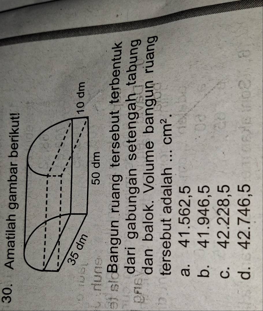 Amatilah gambar berikut!
Bangun ruang tersebut terbentuk
dari gabungan setengah tabung 
dan balok. Volume bangun ruang
tersebut adalah ... cm^2.
a. 41.562,5
b. 41.946,5
c. 42.228,5
d. 42.746,5