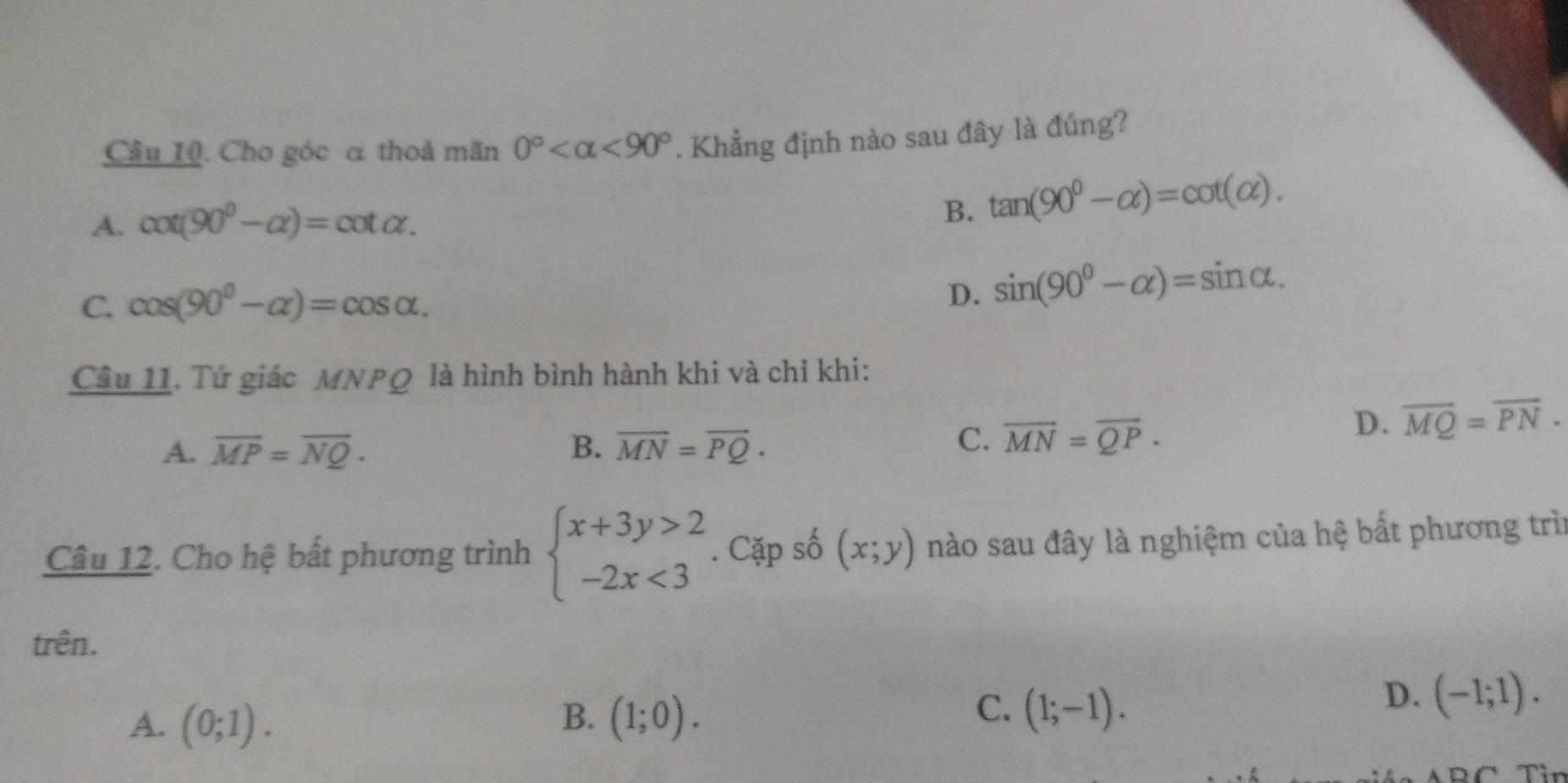 Cho góc α thoả mãn 0° <90°. Khẳng định nào sau đây là đúng?
A. cot (90^0-alpha )=cot alpha.
B. tan (90^0-alpha )=cot (alpha ).
C. cos (90^0-alpha )=cos alpha.
D. sin (90^0-alpha )=sin alpha. 
Câu 11. Tứ giác MNPQ là hình bình hành khi và chỉ khi:
D. overline MQ=overline PN.
A. overline MP=overline NQ. B. vector MN=vector PQ·
C. vector MN=vector QP. 
Câu 12. Cho hệ bất phương trình beginarrayl x+3y>2 -2x<3endarray.. Cặp số (x;y) nào sau đây là nghiệm của hệ bất phương trìn
trên.
C.
A. (0;1). B. (1;0). (1;-1).
D. (-1;1).