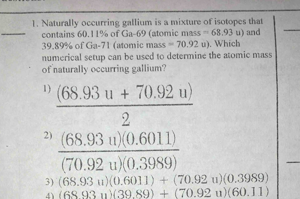 Naturally occurring gallium is a mixture of isotopes that
_contains 60.11% of Ga-69 (atomic mass =68.93u) and
_
39.89% of Ga-71 (atomic mass =70.92u). Which
numerical setup can be used to determine the atomic mass
of naturally occurring gallium?
1)  ((68.93u+70.92u))/2 
2)  ((68.93u)(0.6011))/(70.92u)(0.3989) 
3) (68.93u)(0.6011)+(70.92u)(0.3989)
4) (6893u)(39.89)+(70.92u)(60.11)