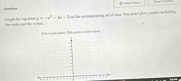 Question Watch Video Show Examplies 
Graph the equation y=-x^2-4x-3 on the accompanying set of axes. You must plot 5 points including 
the roots and the vertex. 
Click to plot points. Click points to delete them.
4 -8 4 4
4
532 F