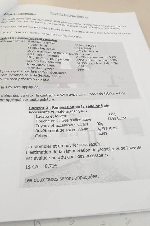 ACHE 1 : Rénovation
Partie 2 : Les compétences
Un couple désire faire quelques rénovations dans leur maison. Il veut diviser une grande chambre
pour créer une petite chambre et un bureau car le couple travaille maintenant de la maison
# veut aussi en profiter pour refaire la salle de bain. La surface de cette salle de bain est de 7.41m^2
Il accepte deux soumissions qui sont présentées ci-dessous.
Contrat 1 : Bureau et petit chambre
atériaux requis : 4 feuilles de gypse 1 boite de vis 38,98$ la feuille
15 planches 2x4x8 15$ la boîte
20 caisses Plancher flottant 23,29$ lacaisse 6,79$ la planche
3,5 L apprêt peinture
29,99$ le contenant de 3,78L
10 L peinture pour plafond 37,59$ le contenant de 3,78L
13L peinture pour mur  39,99$ le contenant de 3,78l
Accessoires divers 125$
Porte de chambre 165$
t prévu que 2 ouvriers seront nécessaires.
rémunération sera de 24,75$/ heure.
eures sont prévues au contrat.
la TPS sera appliquée,
début des travaux, le contracteur vous avise qu'un rabais du fabriquant de
era appliqué sur toute peinture.
Contrat 2 : Rénovation de la salle de bain
Accessoires et matériaux requis : 835$
Lavabo et toilette
Douche encastrée d'Allemagne 1340 Euros
Tuyaux et accessoires divers 90$
Revêtement de sol en vinyle 8,79$ le m^2
Cabinet 609$
Un plombier et un ouvrier sera requis.
L'estimation de la rémunération du plombier et de l'ouvrier
est évaluée au  3/7  du coût des accessoires.
1$ CA=0,71∈
Les deux taxes seront appliquées.