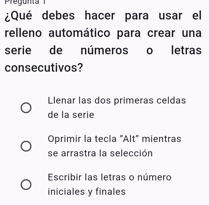 Pregunta 
¿Qué debes hacer para usar el
relleno automático para crear una
serie de números o letras
consecutivos?
Llenar las dos primeras celdas
de la serie
Oprimir la tecla "Alt" mientras
se arrastra la selección
Escribir las letras o número
iniciales y finales