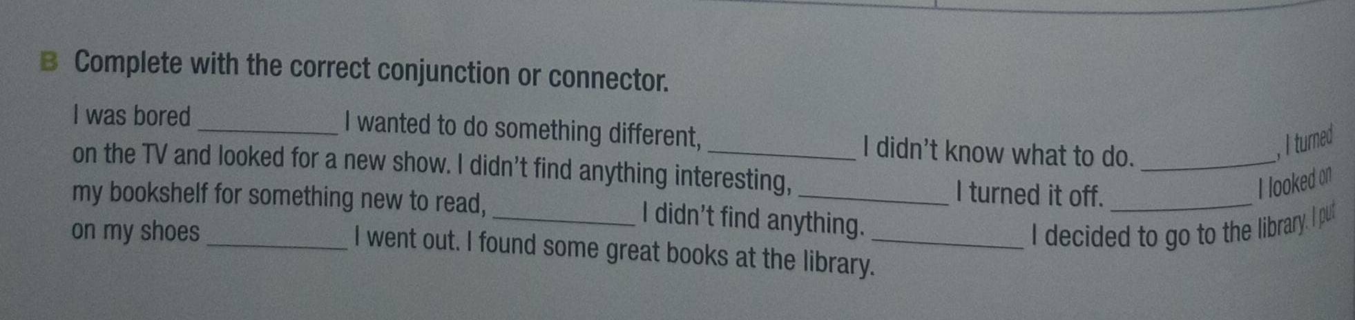 Complete with the correct conjunction or connector. 
I was bored_ I wanted to do something different,_ I didn't know what to do._ 
, I turned 
on the TV and looked for a new show. I didn't find anything interesting, 
my bookshelf for something new to read, 
_I turned it off._ 
I looked on 
I didn't find anything. 
on my shoes_ __I decided to go to the library. I put 
I went out. I found some great books at the library.