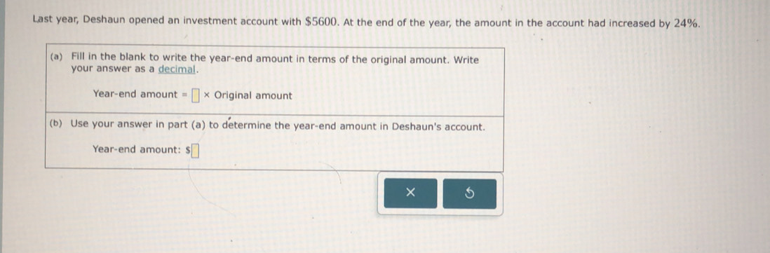 Last year, Deshaun opened an investment account with $5600. At the end of the year, the amount in the account had increased by 24%.
×