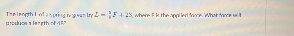 The length L of a spring is given by L= 5/8 F+23 , where F is the applied force. What force will 
produce a length of 48?