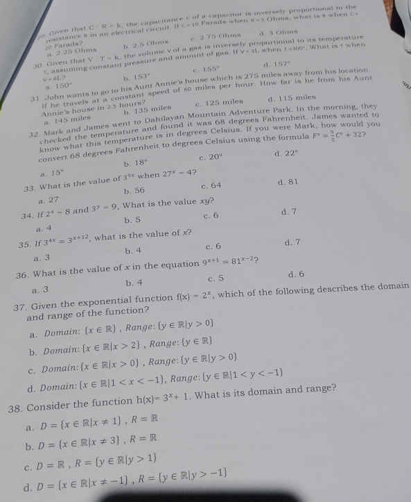 C=10 Farads when 8t=5 Ohms, what is R when C=
20 Given that C· R=k the capacitance C of a capacitor is inversely proportional to the
20 Farads? resistance 8 in an electrical circuit. If
a. 2.25 Ohms b. 2.5 Ohms c. 2.75 Ohms d. 3 Ohms
30 Given that V· T=k , the volume vof a gas is inversely proportional to its temperature , What is t when
7, assuming constant pressure and amount of gas. If V=31. when r=300°
c . 155° d. 157°
v=6L? b. 153°
31. John wants to go to his Aunt Annie's house which is 275 miles away from his location.
a. 150°
lf he travels at a constant speed of 60 miles per hour. How far is he from his Aunt
Annie's house in 2.5 hours? c. 125 miles d. 115 miles
a. 145 miles b. 135 miles
32. Mark and James went to Dahilayan Mountain Adventure Park. In the morning, they
checked the temperature and found it was 68 degrees Fahrenheit. James wanted to
know what this temperature is in degrees Celsius. If you were Mar  you
convert 68 degrees Fahrenheit to degrees Celsius using the formula F°= 9/5 C°+32 ?
b.
a. 15° 18° c.
20° d. 22°
33. What is the value of 3^(9x) when 27^x=4 ?
b. 56 c. 64 d. 81
a. 27
34. If 2^x=8 and 3^y=9 , What is the value xy?
c. 6 d. 7
a. 4 b. 5
35. If 3^(4x)=3^(x+12) , what is the value of x?
c. 6 d. 7
a. 3 b. 4
36. What is the value of x in the equation 9^(x+1)=81^(x-2) ?
a. 3 b. 4 c. 5
d.6
37. Given the exponential function f(x)=2^x , which of the following describes the domain
and range of the function?
a. Domain:  x∈ R , Range:  y∈ R|y>0
b. Domain:  x∈ R|x>2 , Range:  y∈ R
c. Domain:  x∈ R|x>0 , Range:  y∈ R|y>0
d. Domain:  x∈ R|1 , Range:  y∈ R|1
38. Consider the function h(x)=3^x+1. What is its domain and range?
a. D= x∈ R|x!= 1 ,R=R
b. D= x∈ R|x!= 3 ,R=R
c. D=R,R= y∈ R|y>1
d. D= x∈ R|x!= -1 ,R= y∈ R|y>-1