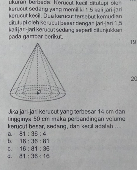 ukuran berbeda. Kerucut kecil ditutupi oleh
kerucut sedang yang memiliki 1,5 kali jari-jari
kerucut kecil. Dua kerucut tersebut kemudian
ditutupi oleh kerucut besar dengan jari-jari 1,5
kali jari-jari kerucut sedang seperti ditunjukkan
pada gambar berikut.
19
20
Jika jari-jari kerucut yang terbesar 14 cm dan
tingginya 50 cm maka perbandingan volume
kerucut besar, sedang, dan kecil adalah ....
a. 81:36:4
b. 16:36:81
C. 16:81:36
d. 81:36:16