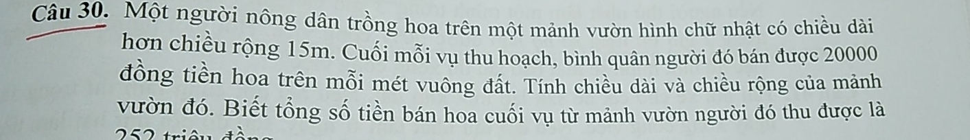 Một người nông dân trồng hoa trên một mảnh vườn hình chữ nhật có chiều dài 
hơn chiều rộng 15m. Cuối mỗi vụ thu hoạch, bình quân người đó bán được 20000
đồng tiền hoa trên mỗi mét vuông đất. Tính chiều dài và chiều rộng của mảnh 
vườn đó. Biết tổng số tiền bán hoa cuối vụ từ mảnh vườn người đó thu được là