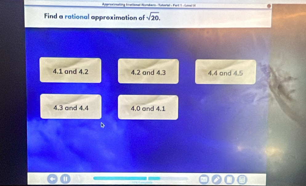 Approximating Irrational Numbers - Tutorial - Part 1 - Level H
Find a rational approximation of sqrt(20).
4.1 and 4.2 4.2 and 4.3 4.4 and 4.5
4.3 and 4.4 4.0 and 4.1