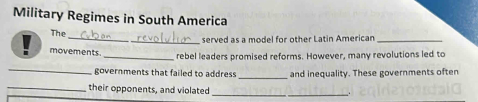 Military Regimes in South America 
_ 
The 
_served as a model for other Latin American_ 
. movements. 
_rebel leaders promised reforms. However, many revolutions led to 
_ 
governments that failed to address _and inequality. These governments often 
_their opponents, and violated_