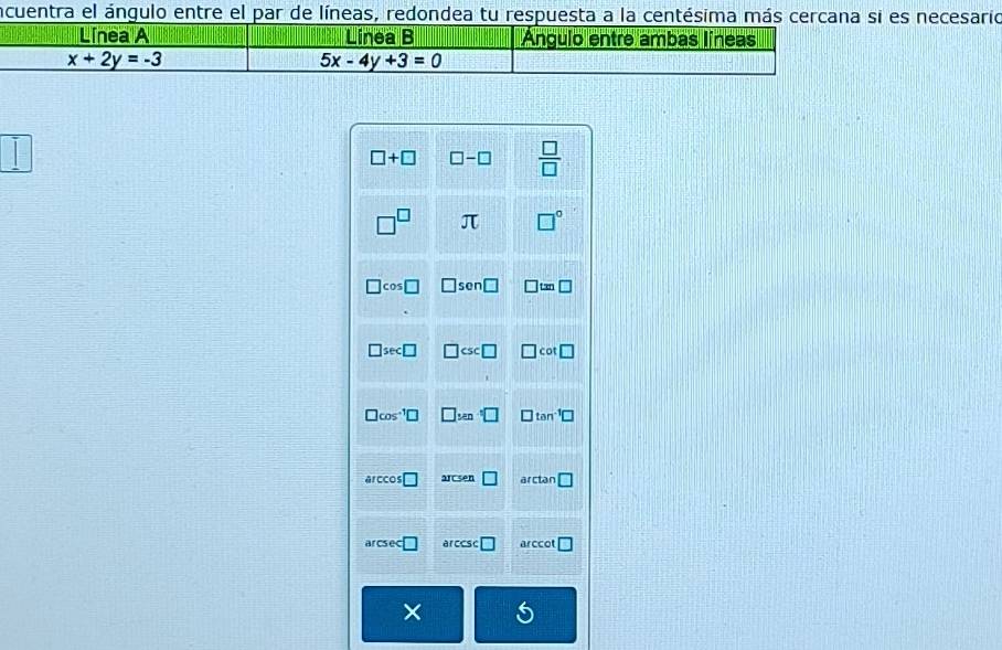 incuentra el ángulo entre el par de líneas, redondea tu respuesta a la centésima más necesario
|
□ +□ □ -□  □ /□  
□^(□) π □°
□ cos □ □ sen□ □ tan □
□ sec □ □ csc □ □ cot □
□ cos^(-1)□ □ _Mn· □ □ tan^(-1)□
a ccos □ arcsen □ arctan □
arcsec □ arccsc □ a CCC □
6