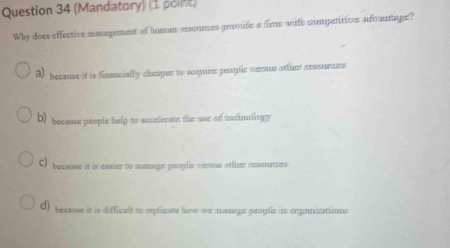 (Mandatory) (1 point)
Why does effective management of human rexouces provude a fr with compentrive adantage?
2) because it is financially cheaper to amquire pople veraus other coasurnns
b) because people help to seceferans the use of tdinaingy
C) because it is easier to manage: peopler veraus etier remoes
d) because it is difficult to replicane how we mumge people in orgamizatisns