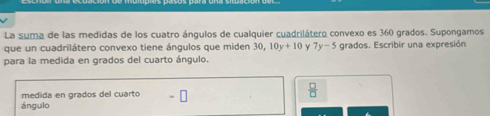 nbir una ecuación de muitipies pasos para una situación del 
La suma de las medidas de los cuatro ángulos de cualquier cuadrilátero convexo es 360 grados. Supongamos 
que un cuadrilátero convexo tiene ángulos que miden 30, 10y+10 y 7y-5 grados. Escribir una expresión 
para la medida en grados del cuarto ángulo. 
medida en grados del cuarto =□
 □ /□   
ángulo