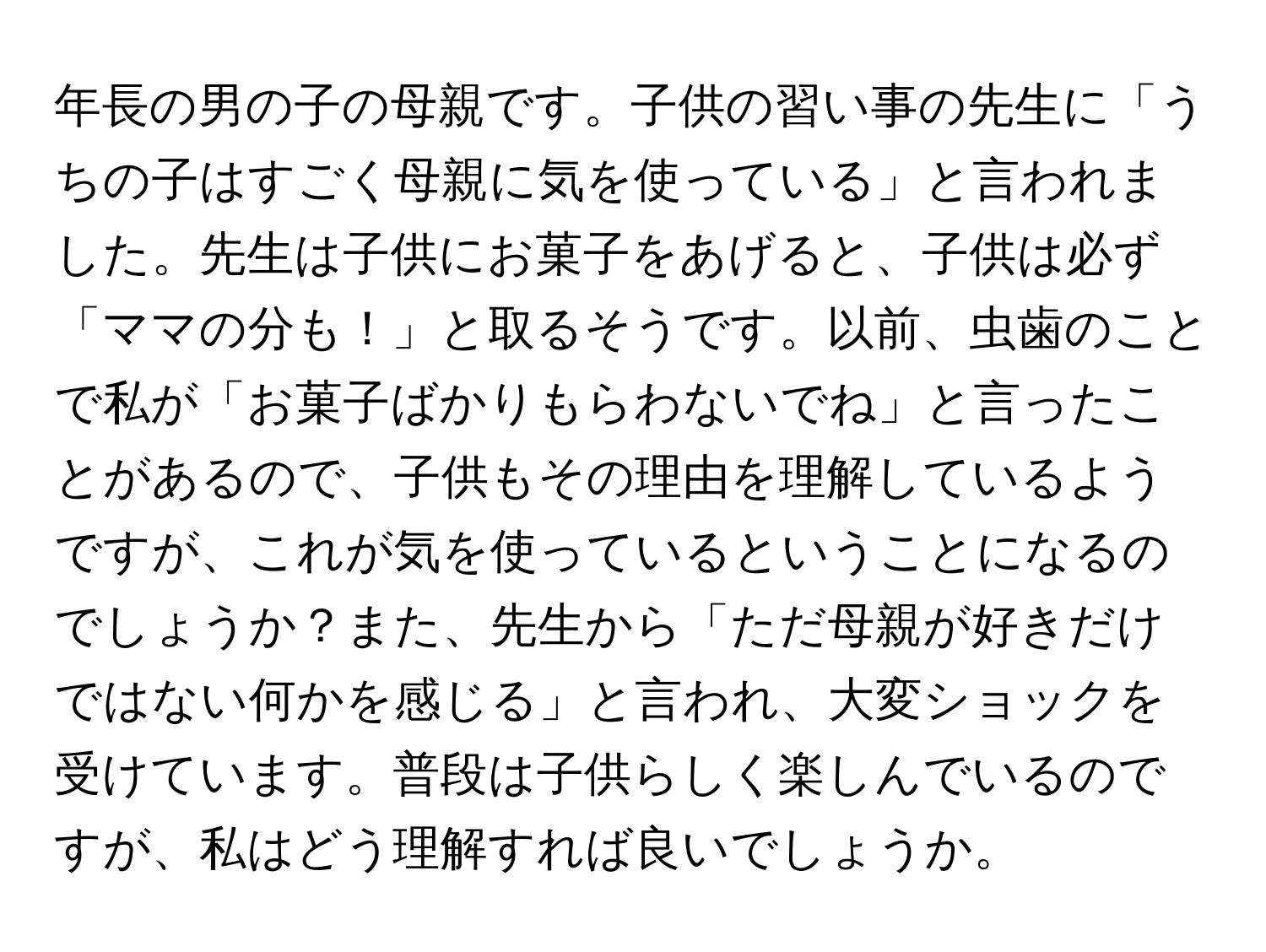 年長の男の子の母親です。子供の習い事の先生に「うちの子はすごく母親に気を使っている」と言われました。先生は子供にお菓子をあげると、子供は必ず「ママの分も！」と取るそうです。以前、虫歯のことで私が「お菓子ばかりもらわないでね」と言ったことがあるので、子供もその理由を理解しているようですが、これが気を使っているということになるのでしょうか？また、先生から「ただ母親が好きだけではない何かを感じる」と言われ、大変ショックを受けています。普段は子供らしく楽しんでいるのですが、私はどう理解すれば良いでしょうか。