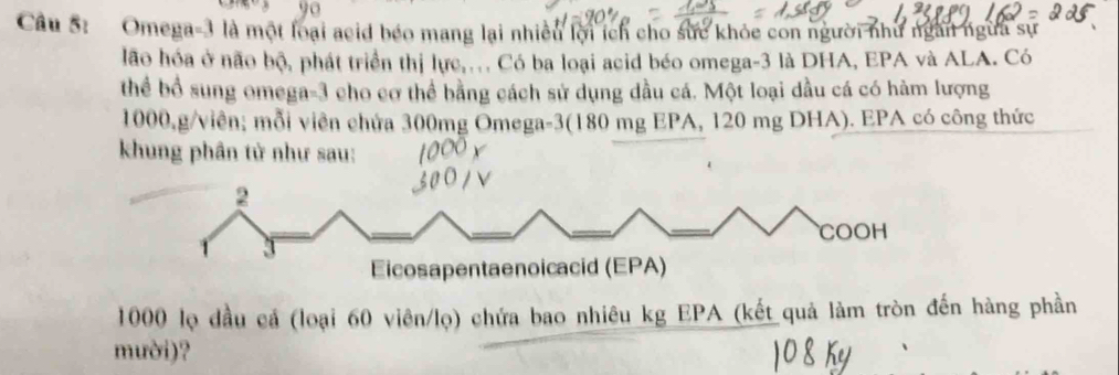 Omega -3 là một loại acid béo mang lại nhiều lời ích cho sức khỏc con người như ngài ngừa sự 
lão hóa ở não bộ, phát triển thị lực,.. Có ba loại acid béo omega -3 là DHA, EPA và ALA. Có 
thể bổ sung omega- 3 cho cơ thể bằng cách sử dụng dầu cá. Một loại dầu cá có hàm lượng
1000,g/viên; mỗi viên chứa 300mg Omega -3 (180 mg EPA, 120 mg DHA). EPA có công thức 
khung phân tử như sau:
1000 lọ đầu cá (loại 60 viên/lọ) chứa bao nhiêu kg EPA (kết quả làm tròn đến hàng phần 
mười)?