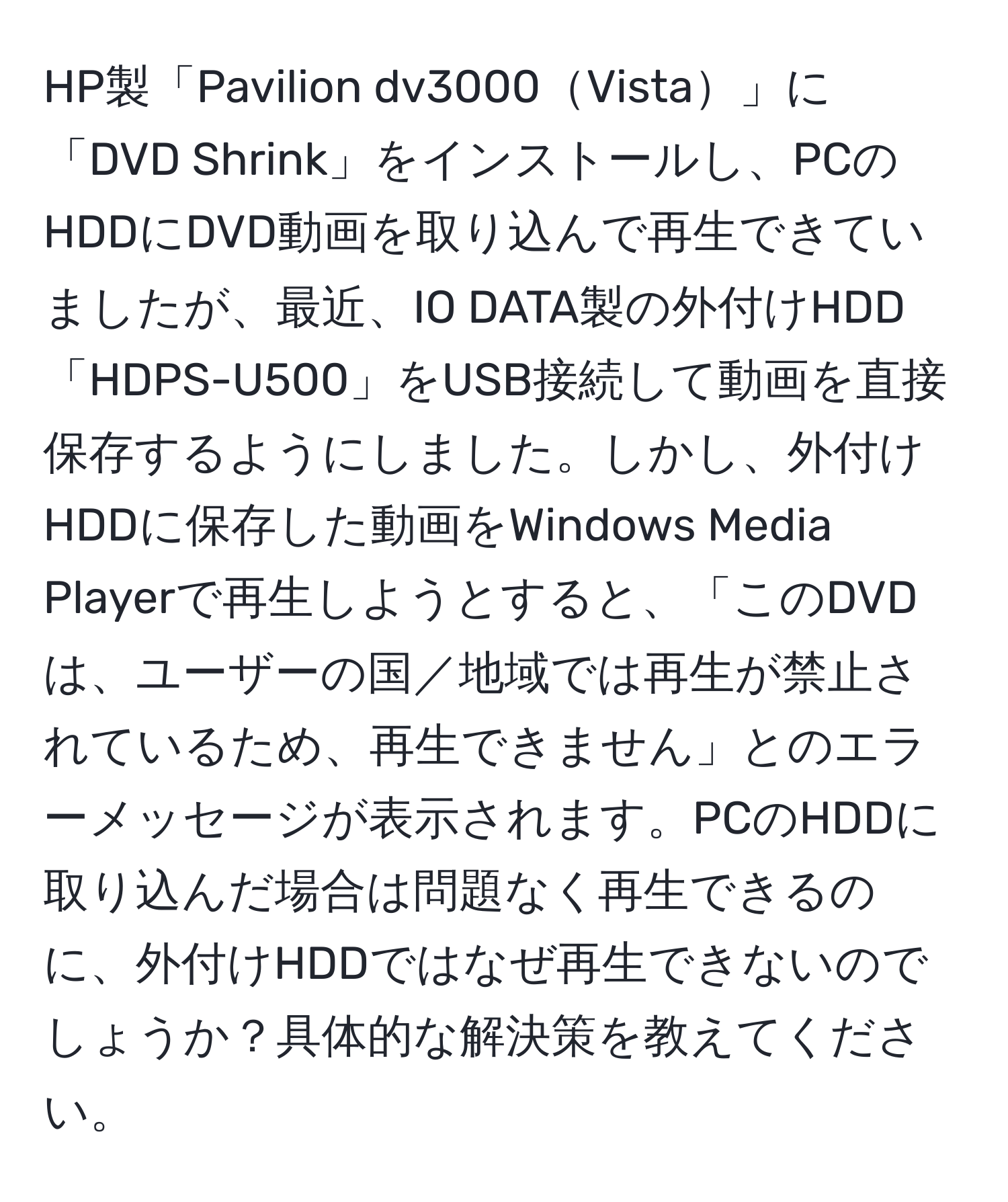 HP製「Pavilion dv3000Vista」に「DVD Shrink」をインストールし、PCのHDDにDVD動画を取り込んで再生できていましたが、最近、IO DATA製の外付けHDD「HDPS-U500」をUSB接続して動画を直接保存するようにしました。しかし、外付けHDDに保存した動画をWindows Media Playerで再生しようとすると、「このDVDは、ユーザーの国／地域では再生が禁止されているため、再生できません」とのエラーメッセージが表示されます。PCのHDDに取り込んだ場合は問題なく再生できるのに、外付けHDDではなぜ再生できないのでしょうか？具体的な解決策を教えてください。