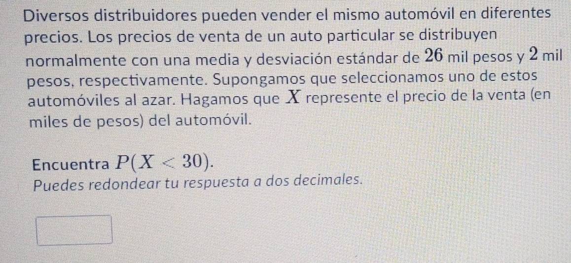 Diversos distribuidores pueden vender el mismo automóvil en diferentes 
precios. Los precios de venta de un auto particular se distribuyen 
normalmente con una media y desviación estándar de 26 mil pesos y 2 mil
pesos, respectivamente. Supongamos que seleccionamos uno de estos 
automóviles al azar. Hagamos que X represente el precio de la venta (en 
miles de pesos) del automóvil. 
Encuentra P(X<30). 
Puedes redondear tu respuesta a dos decimales.