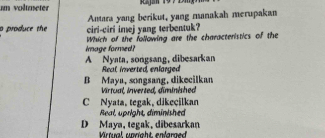 voltmeter Rja 19 7 D i g 
Antara yang berikut, yang manakah merupakan
o produce the ciri-ciri imej yang terbentuk?
Which of the following are the characteristics of the
Image formed?
A Nyata, songsang, dibesarkan
Real, inverted, enlarged
B Maya, songsang, dikecilkan
Virtual, inverted, diminlshed
C Nyata, tegak, dikeçilkan
Real, upright, diminished
D Maya, tegak, dibesarkan
Virtual, upright, enlarged