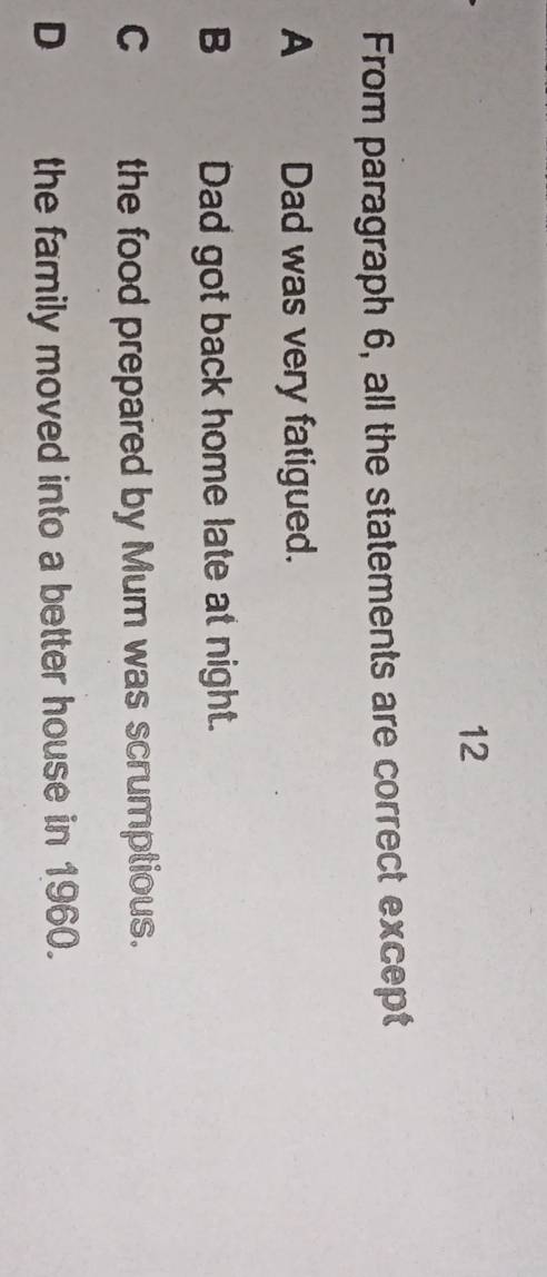 From paragraph 6, all the statements are correct except
A Dad was very fatigued.
B Dad got back home late at night.
C__ the food prepared by Mum was scrumptious.
D the family moved into a better house in 1960.