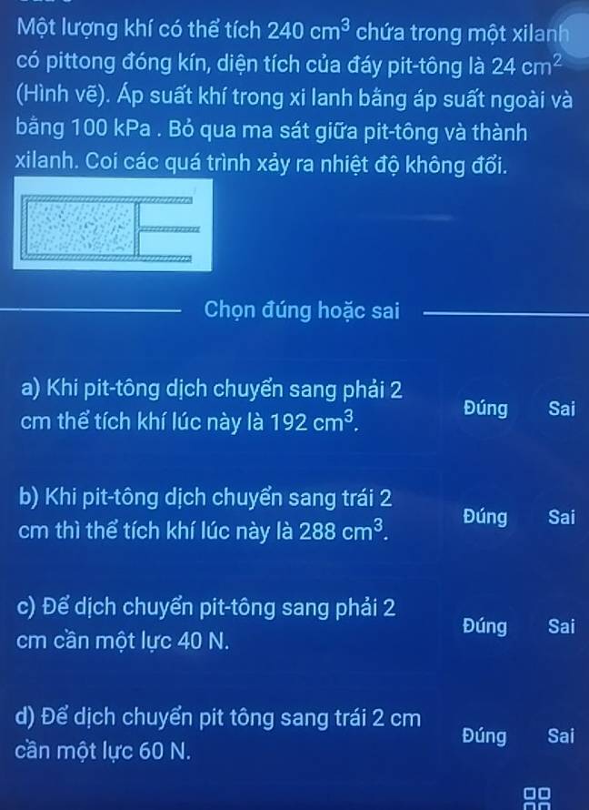 Một lượng khí có thể tích 240cm^3 chứa trong một xilanh
có pittong đóng kín, diện tích của đáy pit-tông là 24cm^2
(Hình voverline e) ). Áp suất khí trong xi lanh bằng áp suất ngoài và
bằng 100 kPa . Bỏ qua ma sát giữa pit-tông và thành
xilanh. Coi các quá trình xảy ra nhiệt độ không đổi.
Chọn đúng hoặc sai
a) Khi pit-tông dịch chuyển sang phải 2
cm thể tích khí lúc này là 192cm^3.
Đúng Sai
b) Khi pit-tông dịch chuyển sang trái 2
cm thì thể tích khí lúc này là 288cm^3. Đúng Sai
c) Để dịch chuyển pit-tông sang phải 2
Đúng Sai
cm cần một lực 40 N.
d) Để dịch chuyển pit tông sang trái 2 cm Đúng Sai
cần một lực 60 N.