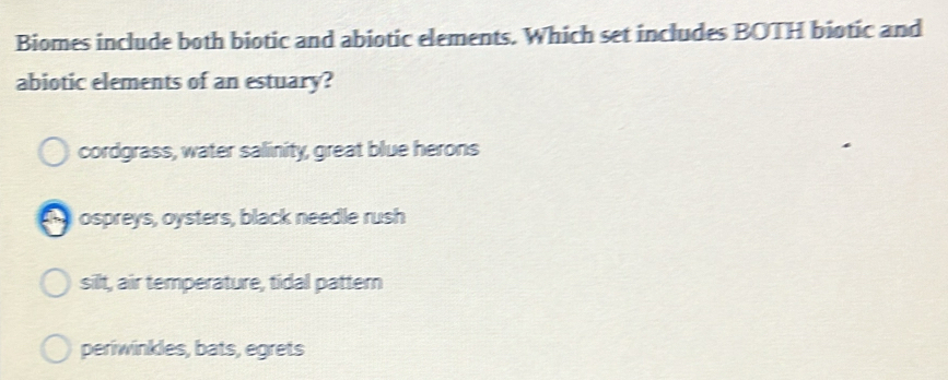 Biomes include both biotic and abiotic elements. Which set includes BOTH biotic and
abiotic elements of an estuary?
cordgrass, water salinity, great blue herons
ospreys, oysters, black needle rush
silt, air temperature, tidal pattern
periwinkles, bats, egrets