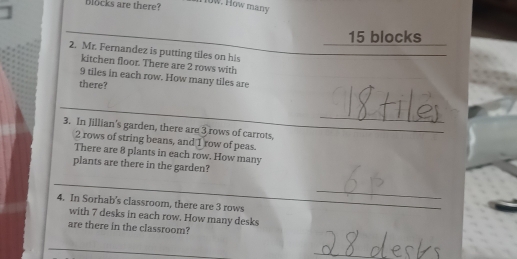 blocks are there? 
l0w. How many
15 blocks 
2. Mr. Fernandez is putting tiles on his 
kitchen floor. There are 2 rows with
9 tiles in each row. How many tiles are 
there? 
_ 
3. In Jillian's garden, there are 3 rows of carrots
2 rows of string beans, and 1 row of peas. 
There are 8 plants in each row. How many 
plants are there in the garden? 
_ 
4. In Sorhab's classroom, there are 3 rows 
_ 
_ 
with 7 desks in each row. How many desks 
are there in the classroom? 
_