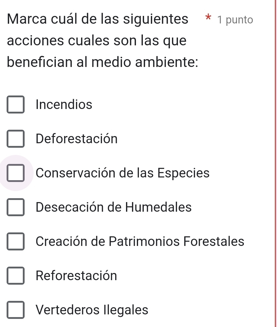 Marca cuál de las siguientes * 1 punto
acciones cuales son las que
benefician al medio ambiente:
Incendios
Deforestación
Conservación de las Especies
Desecación de Humedales
Creación de Patrimonios Forestales
Reforestación
Vertederos Ilegales