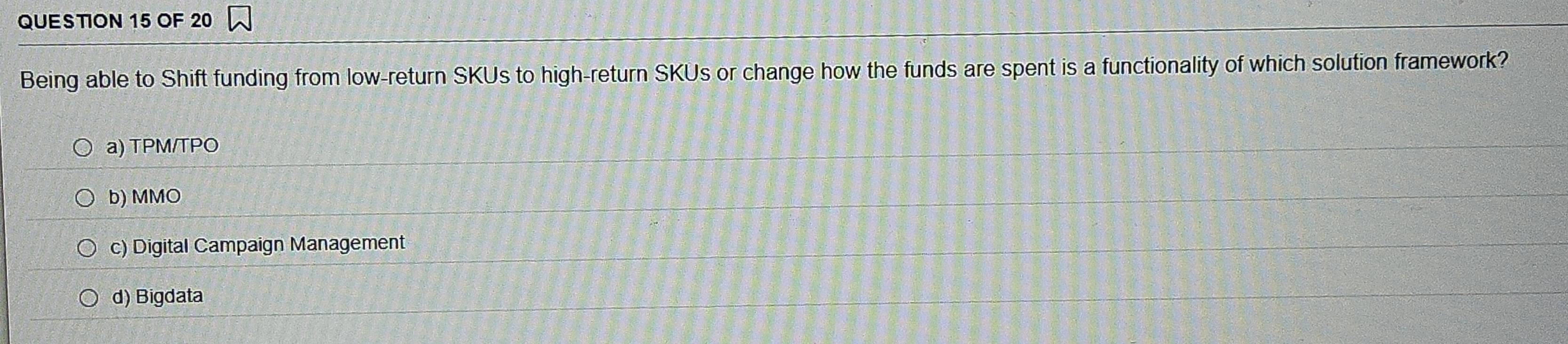 OF 20
Being able to Shift funding from low-return SKUs to high-return SKUs or change how the funds are spent is a functionality of which solution framework?
a) TPM/TPO
b) MMO
c) Digital Campaign Management
d) Bigdata