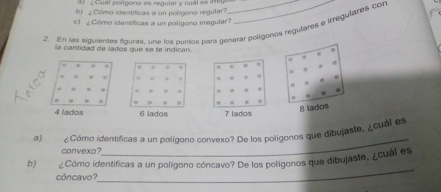 ¿Cuál polígono es regular y cuál es irregu__ 
b) Cómo identificas a un polígono regular? 
20 
c) ¿Cómo identificas a un polígono irregular? 
2. En las siguientes figuras, une los puntos para generar polígonos regulares e irregulares con 
la cantidad de lados que se te indican. 
a 

a
6 lados 7 lados 
_ 
a) ¿Cómo identificas a un polígono convexo? De los polígonos que dibujaste, ¿cuál es 
convexo? 
_ 
b) ¿Cómo identificas a un polígono cóncavo? De los polígonos que dibujaste, ¿cuál es 
cóncavo?