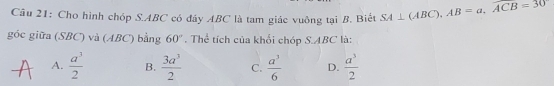 Cho hình chóp S. ABC có đây ABC là tam giác vuông tại B. Biết SA⊥ (ABC), AB=a, overline ACB=30
góc giữa (SBC) và (ABC) bằng 60°. Thể tích của khổi chóp S. ABC là:
A.  a^3/2  B.  3a^3/2  C.  a^3/6  D.  a^3/2 