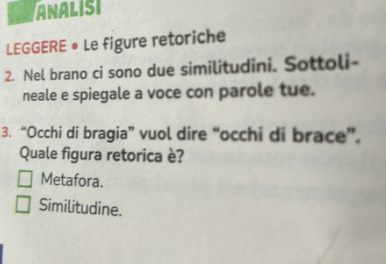 ANALISI
LEGGERE • Le figure retoriche
2. Nel brano ci sono due similitudini. Sottoli-
neale e spiegale a voce con parole tue.
3. “Occhi di bragia” vuol dire “occhi di brace”.
Quale figura retorica è?
Metafora.
Similitudine.