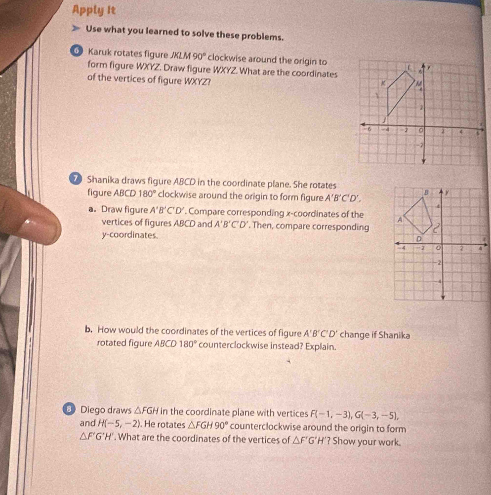 Apply It 
Use what you learned to solve these problems. 
Karuk rotates figure JKLM 90° clockwise around the origin to 
form figure WXYZ. Draw figure WXYZ. What are the coordinates 
of the vertices of figure WXYZ? 
70 Shanika draws figure ABCD in the coordinate plane. She rotates 
figure ABCD 180° clockwise around the origin to form figure A'B'C'D', 
a. Draw figure A'B'C'D'. Compare corresponding x-coordinates of the 
vertices of figures ABCD and A'B'C'D'. Then, compare corresponding 
y-coordinates. 
b. How would the coordinates of the vertices of figure A'B'C'D' change if Shanika 
rotated figure ABCD 180° counterclockwise instead? Explain. 
B Diego draws △ FGH in the coordinate plane with vertices F(-1,-3), G(-3,-5), 
and H(-5,-2). He rotates △ FGH90° counterclockwise around the origin to form
△ F'G'H'. What are the coordinates of the vertices of △ F'G'H' ? Show your work.