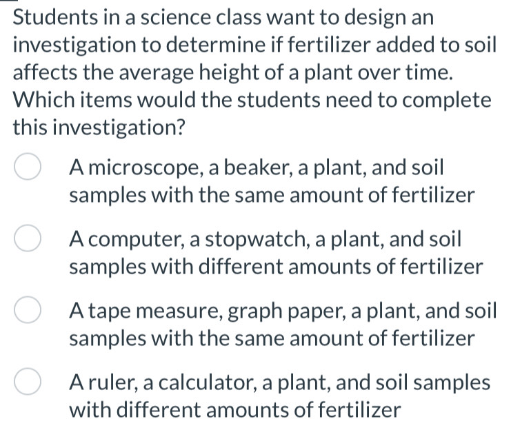 Students in a science class want to design an
investigation to determine if fertilizer added to soil
affects the average height of a plant over time.
Which items would the students need to complete
this investigation?
A microscope, a beaker, a plant, and soil
samples with the same amount of fertilizer
A computer, a stopwatch, a plant, and soil
samples with different amounts of fertilizer
A tape measure, graph paper, a plant, and soil
samples with the same amount of fertilizer
A ruler, a calculator, a plant, and soil samples
with different amounts of fertilizer