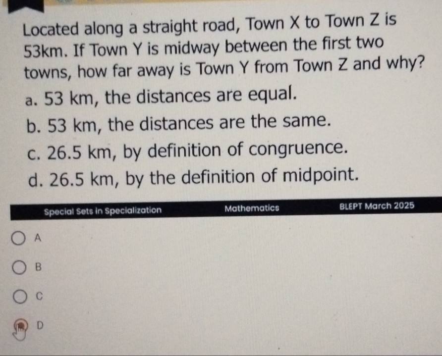 Located along a straight road, Town X to Town Z is
53km. If Town Y is midway between the first two
towns, how far away is Town Y from Town Z and why?
a. 53 km, the distances are equal.
b. 53 km, the distances are the same.
c. 26.5 km, by definition of congruence.
d. 26.5 km, by the definition of midpoint.
Special Sets in Specialization Mathematics BLEPT March 2025
A
B
C
D