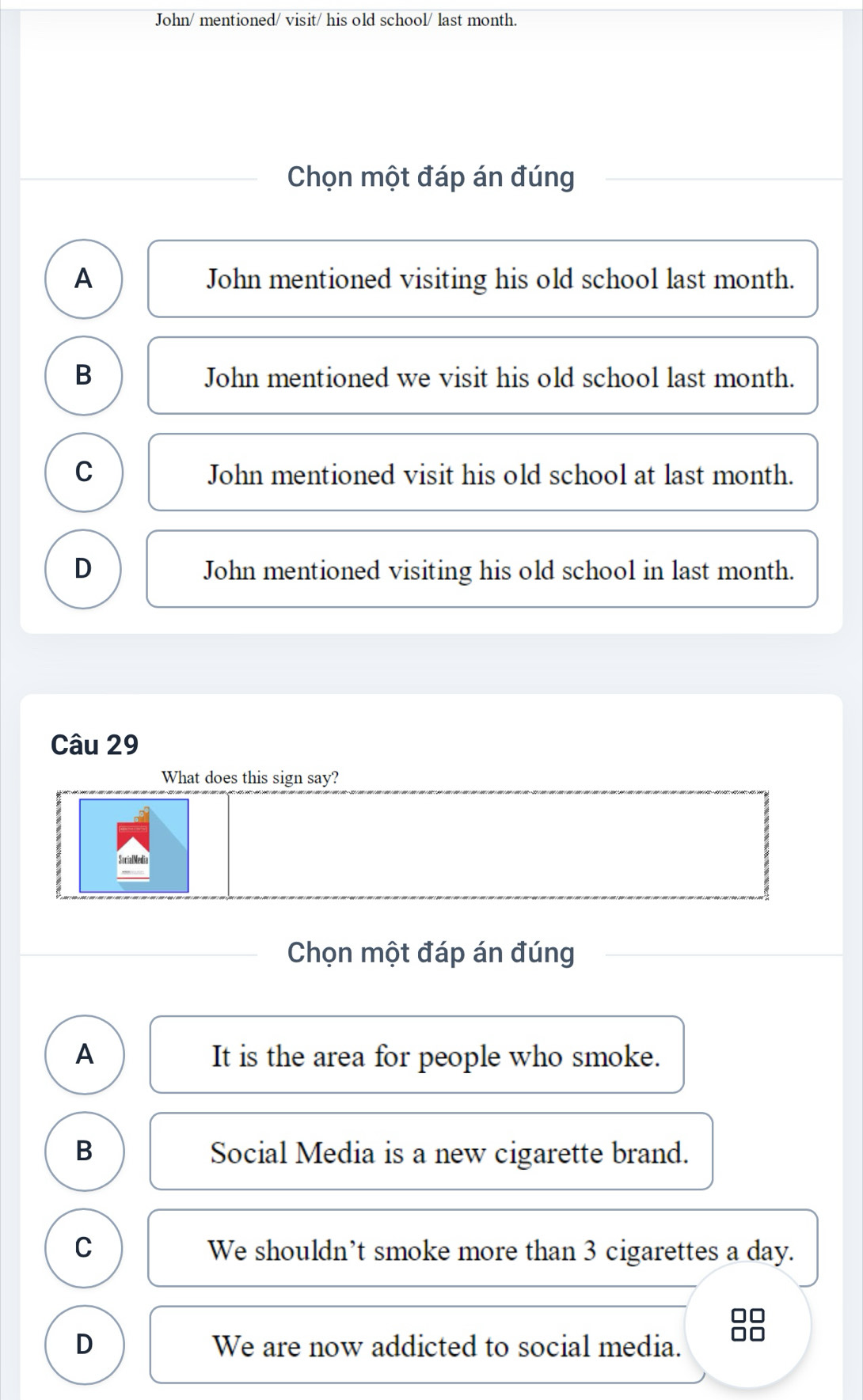 John/ mentioned/ visit/ his old school/ last month.
Chọn một đáp án đúng
A John mentioned visiting his old school last month.
B John mentioned we visit his old school last month.
C John mentioned visit his old school at last month.
D John mentioned visiting his old school in last month.
Câu 29
What does this sign say?
SocialMedia
Chọn một đáp án đúng
A It is the area for people who smoke.
B Social Media is a new cigarette brand.
C We shouldn’t smoke more than 3 cigarettes a day.
□□
D We are now addicted to social media. OC