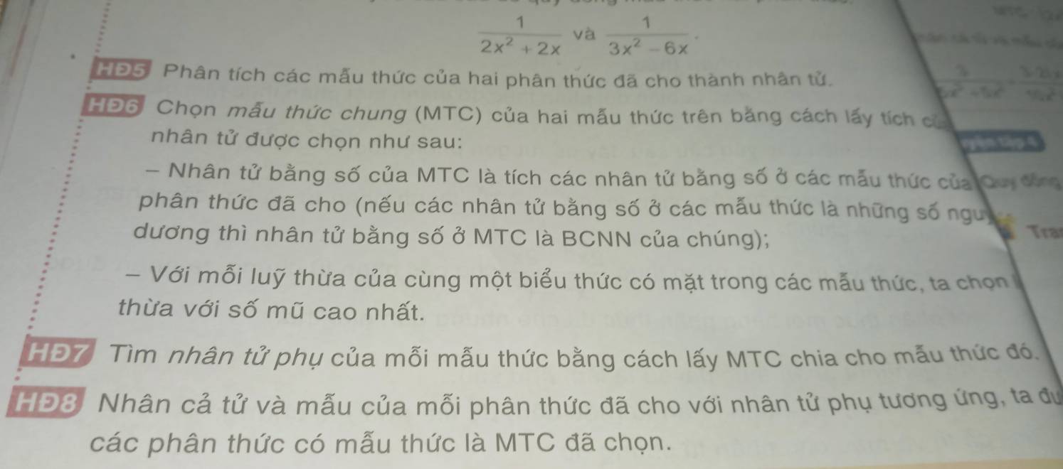  1/2x^2+2x  và  1/3x^2-6x . 
C T V t 
HĐ5. Phân tích các mẫu thức của hai phân thức đã cho thành nhân tử.  3/6c^2+5c^2 = 3cm/4cm 
HĐ6: Chọn mẫu thức chung (MTC) của hai mẫu thức trên bằng cách lấy tích có 
nhân tử được chọn như sau: vyin tập 4 
- Nhân tử bằng số của MTC là tích các nhân tử bằng số ở các mẫu thức của Cuy đứng 
phân thức đã cho (nếu các nhân tử bằng số ở các mẫu thức là những số ngưy 
dương thì nhân tử bằng số ở MTC là BCNN của chúng); Tra 
- Với mỗi luỹ thừa của cùng một biểu thức có mặt trong các mẫu thức, ta chọn 
thừa với số mũ cao nhất. 
HĐ7 Tìm nhân tử phụ của mỗi mẫu thức bằng cách lấy MTC chia cho mẫu thức đó, 
HĐ8. Nhân cả tử và mẫu của mỗi phân thức đã cho với nhân tử phụ tương ứng, ta đư 
các phân thức có mẫu thức là MTC đã chọn.