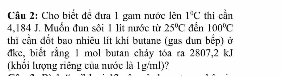 Cho biết để đưa 1 gam nước lên 1°C thì cần
4,184 J. Muốn đun sôi 1 lít nước từ 25°C đến 100°C
thì cần đốt bao nhiêu lít khí butane (gas đun bếp) ở 
đkc, biết rằng 1 mol butan cháy tỏa ra 2807, 2 kJ
(khối lượng riêng của nước là 1g/ml)?