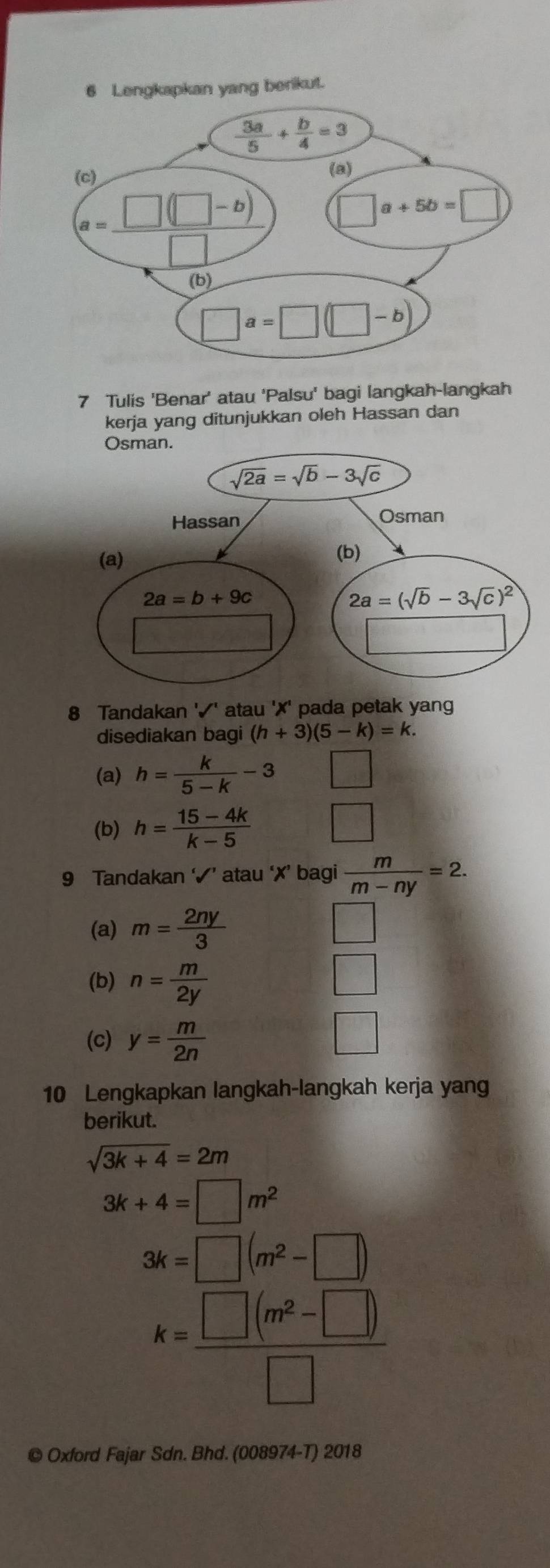 Tulis 'Benar' atau 'Palsu' bagi langkah-langkah
kerja yang ditunjukkan oleh Hassan dan
8 Tandakan '✓' atau '✗' pada petak yang
disediakan bagi (h+3)(5-k)=k.
(a) h= k/5-k -3 □
(b) h= (15-4k)/k-5  □
9 Tandakan ‘√’ atau ‘✗’ bagi  m/m-ny =2.
(a) m= 2ny/3 
(b) n= m/2y 
(c) y= m/2n 
10 Lengkapkan langkah-langkah kerja yang
berikut.
sqrt(3k+4)=2m
3k+4=□ m^2
3k=□ (m^2-□ )
k= (□ (m^2-□ ))/□  
© Oxford Fajar Sdn. Bhd. (008974-T) 2018