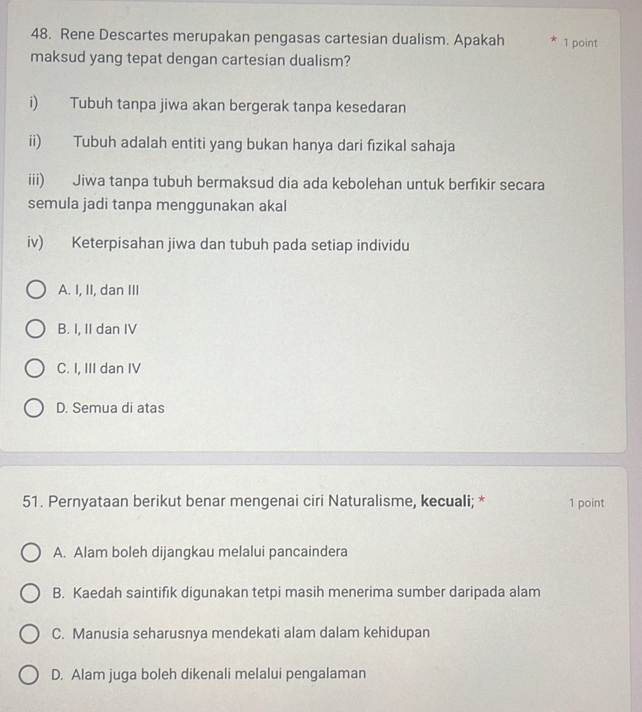 Rene Descartes merupakan pengasas cartesian dualism. Apakah 1 point
maksud yang tepat dengan cartesian dualism?
i) Tubuh tanpa jiwa akan bergerak tanpa kesedaran
ii) Tubuh adalah entiti yang bukan hanya dari fizikal sahaja
iii) Jiwa tanpa tubuh bermaksud dia ada kebolehan untuk berfikir secara
semula jadi tanpa menggunakan akal
iv) Keterpisahan jiwa dan tubuh pada setiap individu
A. I, II, dan III
B. I, II dan IV
C. I, III dan IV
D. Semua di atas
51. Pernyataan berikut benar mengenai ciri Naturalisme, kecuali; * 1 point
A. Alam boleh dijangkau melalui pancaindera
B. Kaedah saintifik digunakan tetpi masih menerima sumber daripada alam
C. Manusia seharusnya mendekati alam dalam kehidupan
D. Alam juga boleh dikenali melalui pengalaman