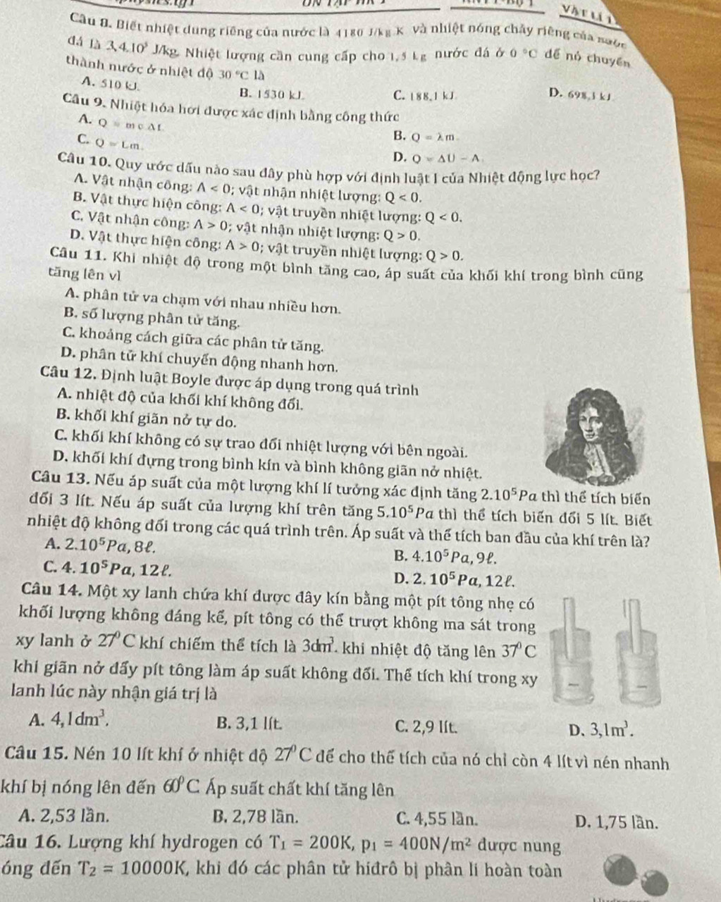 Vậr u t
Câu Đ. Biết nhiệt dung riêng của nước là 4180 J/kg K. và nhiệt nóng chảy riêng của nước
dá là 3,4.10^5 J/kg. Nhiệt lượng cần cung cấp cho 1,5 kg nước đá ở 0°C dể nó chuyển
thành nước ở nhiệt độ 30°C là
A. 510 kJ.
D.
B. 1530 kJ C. 18 8. 1 kJ 698,1kJ.
Câu 9. Nhiệt hóa hơi được xác định bằng công thức
A. Q=mv△ L
C. Q=Lm.
B. Q=lambda m
D. Q=△ U-A.
Câu 10. Quy ước dấu nào sau đây phù hợp với định luật I của Nhiệt động lực học?
A. Vật nhận công: A<0</tex> ; vật nhận nhiệt lượng: Q<0.
B. Vật thực hiện công: A<0</tex> ; vật truyền nhiệt lượng: Q<0.
C. Vật nhận công: A>0; vật nhận nhiệt lượng: Q>0.
D. Vật thực hiện công: A>0; vật truyền nhiệt lượng: Q>0.
Câu 11. Khi nhiệt độ trong một bình tăng cao, áp suất của khối khí trong bình cũng
tăng lên vì
A. phân tử va chạm với nhau nhiều hơn.
B. số lượng phân tử tăng.
C. khoảng cách giữa các phân tử tăng.
D. phân tử khí chuyển động nhanh hơn.
Câu 12. Định luật Boyle được áp dụng trong quá trình
A. nhiệt độ của khối khí không đối.
B. khối khí giãn nở tự do.
C. khối khí không có sự trao đổi nhiệt lượng với bên ngoài.
D. khối khí đựng trong bình kín và bình không giãn nở nhiệt.
Câu 13. Nếu áp suất của một lượng khí lí tưởng xác định tăng 2.10^5 Pa thì thể tích biển
đổối 3 lít. Nếu áp suất của lượng khí trên tăng 5.10^5Pc thì thể tích biến đổi 5 lít. Biết
nhiệt độ không đối trong các quá trình trên. Áp suất và thể tích ban đầu của khí trên là?
A. 2.10^5 P α, 8ł.
B. 4.10^5Pa,9ell .
C. 4.10^5P Pa, 12ł.
D. 2.10^5Pa,12ell .
Câu 14. Một xy lanh chứa khí được đây kín bằng một pít tông nhẹ có
khối lượng không đáng kế, pít tông có thể trượt không ma sát trong
xy lanh ở 27°C khí chiếm thể tích là 3dm^3 khi nhiệt độ tăng lên 37°C
khi giãn nở đấy pít tông làm áp suất không đối. Thể tích khí trong xy
lanh lúc này nhận giá trị là
A. 4,1dm^3, B. 3,1 lít. C. 2,9 lít. D、 3,1m^3.
Câu 15. Nén 10 lít khí ở nhiệt độ 27°C để cho thế tích của nó chỉ còn 4 lít vì nén nhanh
khí bị nóng lên đến 60°C Áp suất chất khí tăng lên
A. 2,53 lần. B. 2,78 lần. C. 4,55 lần. D. 1,75 lần.
Câu 16. Lượng khí hydrogen có T_1=200K,p_1=400N/m^2 được nung
óng dến T_2=10000K T khi đó các phân tử hiđrô bị phân lí hoàn toàn