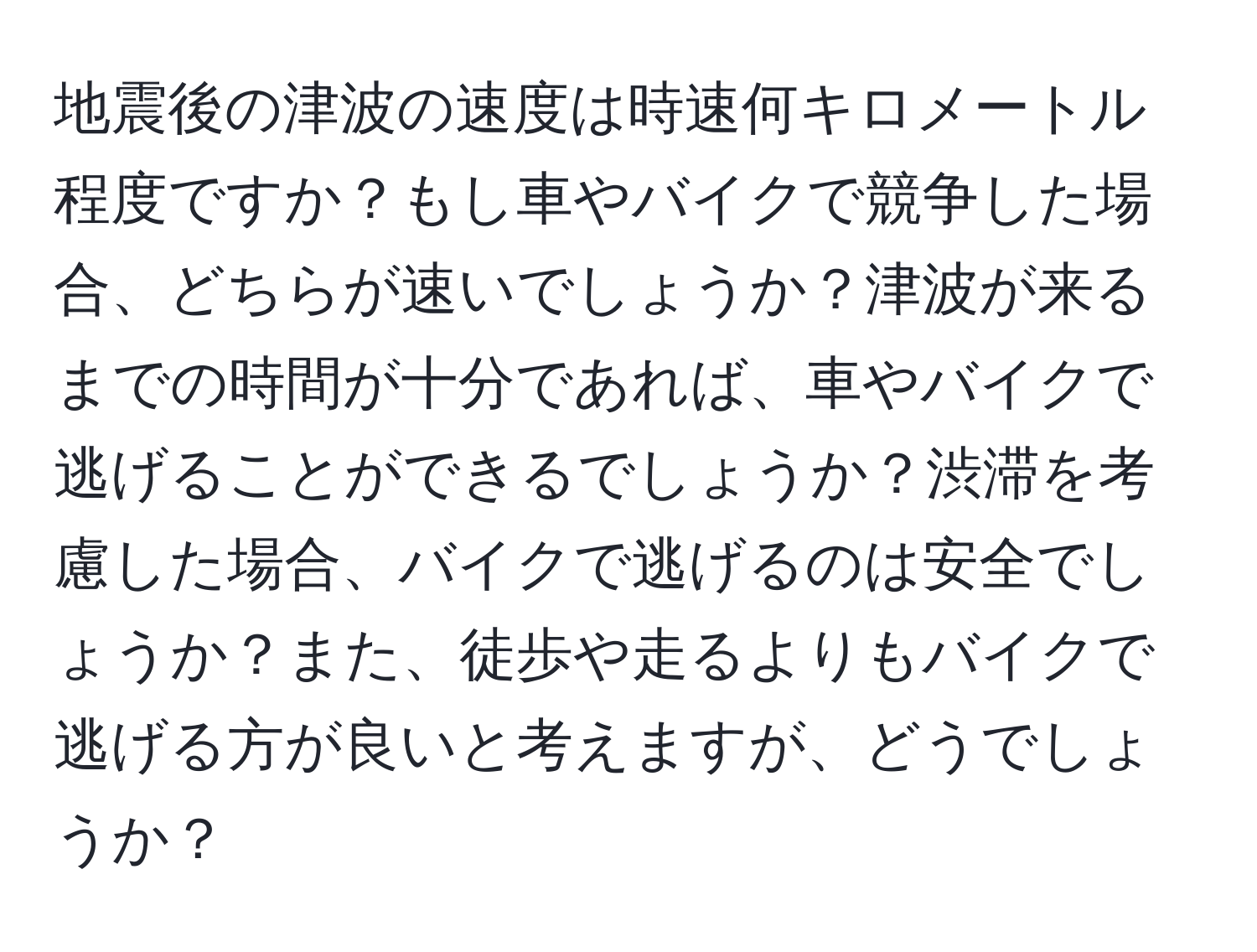 地震後の津波の速度は時速何キロメートル程度ですか？もし車やバイクで競争した場合、どちらが速いでしょうか？津波が来るまでの時間が十分であれば、車やバイクで逃げることができるでしょうか？渋滞を考慮した場合、バイクで逃げるのは安全でしょうか？また、徒歩や走るよりもバイクで逃げる方が良いと考えますが、どうでしょうか？