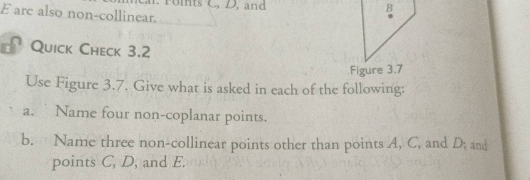 Points C, D, and
B
E are also non-collinear. 
Quick Check 3.2 
Figure 3.7 
Use Figure 3.7. Give what is asked in each of the following: 
a. Name four non-coplanar points. 
b. Name three non-collinear points other than points A, C, and D; and 
points C, D, and E.