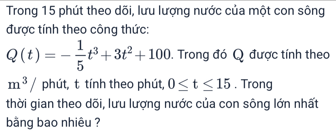 Trong 15 phút theo dõi, lưu lượng nước của một con sông 
được tính theo công thức:
Q(t)=- 1/5 t^3+3t^2+100. Trong đó Q được tính theo
m^3/ phút, t tính theo phút, 0≤ t≤ 15. Trong 
thời gian theo dõi, lưu lượng nước của con sông lớn nhất 
bằng bao nhiêu ?