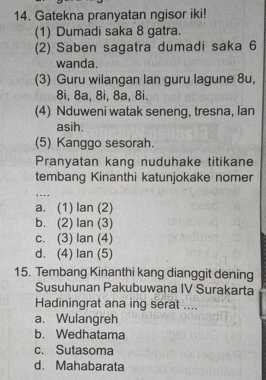 Gatekna pranyatan ngisor iki!
(1) Dumadi saka 8 gatra.
(2) Saben sagatra dumadi saka 6
wanda.
(3) Guru wilangan lan guru lagune 8u,
8i, 8a, 8i, 8a, 8i.
(4) Nduweni watak seneng, tresna, lan
asih.
(5) Kanggo sesorah.
Pranyatan kang nuduhake titikane
tembang Kinanthi katunjokake nomer
.
a. (1) lan (2)
b. (2) lan (3)
c. (3) lan (4)
d. (4) lan (5)
15. Tembang Kinanthi kang dianggit dening
Susuhunan Pakubuwana IV Surakarta
Hadiningrat ana ing serat ....
a. Wulangreh
b. Wedhatama
c. Sutasoma
d. Mahabarata