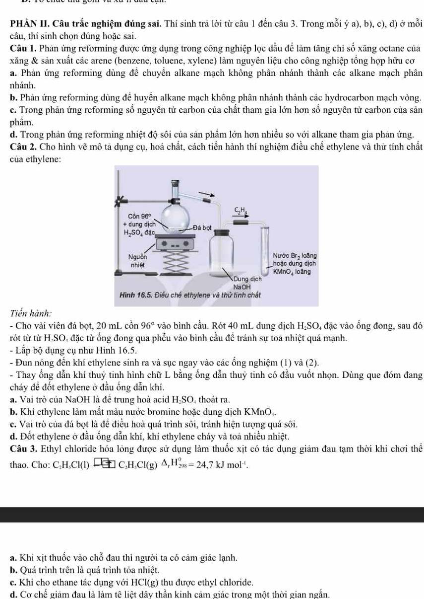 PHẢN II. Câu trắc nghiệm đúng sai. Thí sinh trả lời từ câu 1 đến câu 3. Trong mỗi ý a), b), c), d) ở mỗi
câu, thí sinh chọn đúng hoặc sai.
Câu 1. Phản ứng reforming được ứng dụng trong công nghiệp lọc dầu để làm tăng chỉ số xăng octane của
xăng & sản xuất các arene (benzene, toluene, xylene) làm nguyên liệu cho công nghiệp tổng hợp hữu cơ
a. Phản ứng reforming dùng đề chuyển alkane mạch không phân nhánh thành các alkane mạch phân
nhánh.
b. Phản ứng reforming dùng để huyền alkane mạch không phân nhánh thành các hydrocarbon mạch vòng.
c. Trong phản ứng reforming số nguyên tử carbon của chất tham gia lớn hơn số nguyên tử carbon của sản
phầm.
d. Trong phản ứng reforming nhiệt độ sôi của sản phẩm lớn hơn nhiều so với alkane tham gia phản ứng.
Câu 2. Cho hình vẽ mô tả dụng cụ, hoá chất, cách tiển hành thí nghiệm điều chế ethylene và thử tính chất
của ethylene:
Tiến hành:
- Cho vài viên đá bọt, 20 mL cồn 96° vào bình cầu. Rót 40 mL dung dịch H₂SO₄ đặc vào ống đong, sau đó
rót từ từ H₂SO, đặc từ ống đong qua phễu vào bình cầu đề tránh sự toả nhiệt quá mạnh.
- Lắp bộ dụng cụ như Hình 16.5.
- Đun nóng đến khí ethylene sinh ra và sục ngay vào các ống nghiệm (1) và (2).
- Thay ống dẫn khí thuỷ tinh hình chữ L bằng ống dẫn thuỷ tinh có đầu vuốt nhọn. Dùng que đóm đang
chảy đề đốt ethylene ở đầu ống dẫn khí.
a. Vai trò của NaOH là đề trung hoà acid H-SO, thoát ra.
b. Khí ethylene làm mất màu nước bromine hoặc dung dịch KMnO₄.
c. Vai trò của đá bọt là để điều hoà quá trình sôi, tránh hiện tượng quá sôi.
d. Đốt ethylene ở đầu ống dẫn khí, khí ethylene cháy và toa nhiều nhiệt.
Câu 3. Ethyl chloride hóa lỏng được sử dụng làm thuốc xịt có tác dụng giảm đau tạm thời khi chơi thể
thao. Cho: C_2H_5Cl(l)xrightarrow □ □ C_2H_5Cl(g)△ _rH_(298)^o=24,7kJmol^(-1).
a. Khi xịt thuốc vào chỗ đau thì người ta có cảm giác lạnh.
b. Quá trình trên là quá trình tỏa nhiệt.
c. Khi cho ethane tác dụng với HCl(g) ) thu được ethyl chloride.
d. Cơ chế giám đau là làm tế liệt dây thần kinh cảm giác trong một thời gian ngắn.